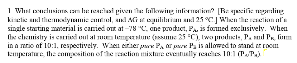 1. What conclusions can be reached given the following information? [Be specific regarding
kinetic and thermodynamic control, and AG at equilibrium and 25 °C.] When the reaction of a
single starting material is carried out at –78 °C, one product, PA, is formed exclusively. When
the chemistry is carried out at room temperature (assume 25 °C), two products, Pa and PB, form
in a ratio of 10:1, respectively. When either pure PA or pure PB is allowed to stand at room
temperature, the composition of the reaction mixture eventually reaches 10:1 (PA/PB).
