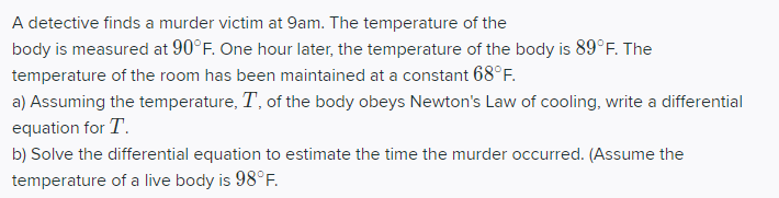 A detective finds a murder victim at 9am. The temperature of the
body is measured at 90°F. One hour later, the temperature of the body is 89°F. The
temperature of the room has been maintained at a constant 68°F.
a) Assuming the temperature, T, of the body obeys Newton's Law of cooling, write a differential
equation for T.
b) Solve the differential equation to estimate the time the murder occurred. (Assume the
temperature of a live body is 98°F.
