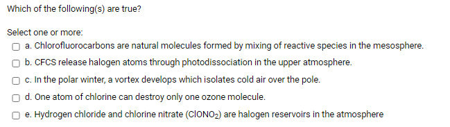 Which of the following(s) are true?
Select one or more:
O a. Chlorofluorocarbons are natural molecules formed by mixing of reactive species in the mesosphere.
O b. CFCS release halogen atoms through photodissociation in the upper atmosphere.
O c. In the polar winter, a vortex develops which isolates cold air over the pole.
O d. One atom of chlorine can destroy only one ozone molecule.
O e. Hydrogen chloride and chlorine nitrate (CIONO2) are halogen reservoirs in the atmosphere
