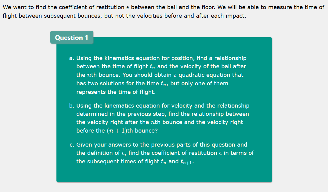 We want to find the coefficient of restitution e between the ball and the floor. We will be able to measure the time of
flight between subsequent bounces, but not the velocities before and after each impact.
Question 1
a. Using the kinematics equation for position, find a relationship
between the time of flight tn and the velocity of the ball after
the nth bounce. You should obtain a quadratic equation that
has two solutions for the time tm, but only one of them
represents the time of flight.
b. Using the kinematics equation for velocity and the relationship
determined in the previous step, find the relationship between
the velocity right after the nth bounce and the velocity right
before the (n +1)th bounce?
c. Given your answers to the previous parts of this question and
the definition of €, find the coefficient of restitution e in terms of
the subsequent times of flight tn and tr+1.
