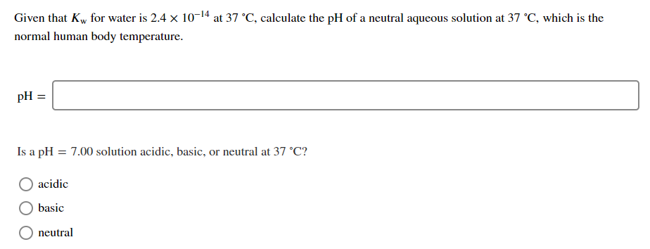 Given that Kw for water is 2.4 x 10-14 at 37 °C, calculate the pH of a neutral aqueous solution at 37 °C, which is the
normal human body temperature.
pH =
Is a pH = 7.00 solution acidic, basic, or neutral at 37 °C?
acidic
basic
neutral
