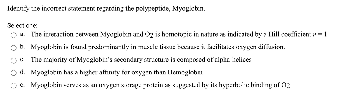 Identify the incorrect statement regarding the polypeptide, Myoglobin.
Select one:
a. The interaction between Myoglobin and O2 is homotopic in nature as indicated by a Hill coefficient n =
: 1
b. Myoglobin is found predominantly in muscle tissue because it facilitates oxygen diffusion.
c. The majority of Myoglobin's secondary structure is composed of alpha-helices
d. Myoglobin has a higher affinity for oxygen than Hemoglobin
e. Myoglobin serves as an oxygen storage protein as suggested by its hyperbolic binding of 02
