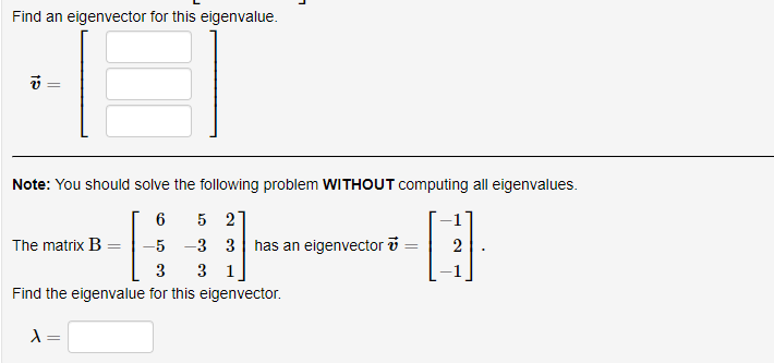 Find an eigenvector for this eigenvalue.
Note: You should solve the following problem WITHOUT computing all eigenvalues.
5 2
-3 3 has an eigenvector i
3 1
6
The matrix B
-5
2
3
Find the eigenvalue for this eigenvector.
=
