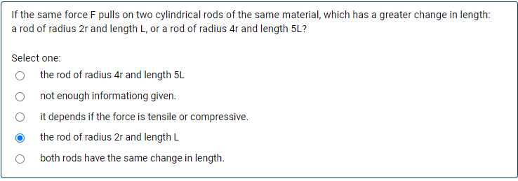 If the same force F pulls on two cylindrical rods of the same material, which has a greater change in length:
a rod of radius 2r and length L, or a rod of radius 4r and length 5L?
Select one:
the rod of radius 4r and length 5L
not enough informationg given.
it depends if the force is tensile or compressive.
the rod of radius 2r and length L
both rods have the same change in length.
