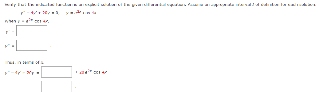 Verify that the indicated function is an explicit solution of the given differential equation. Assume an appropriate interval I of definition for each solution.
y" - 4y' + 20y = 0; y = e²x cos 4x
When y = e²x cos 4x,
y' =
y" =
Thus, in terms of x,
y" - 4y' + 20y =
=
+ 20 e²x cos 4x