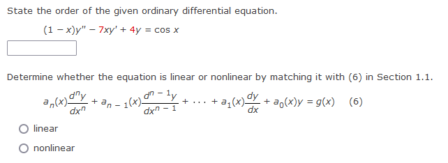 State the order of the given ordinary differential equation.
(1-x)y" - 7xy' + 4y = cos x
Determine whether the equation is linear or nonlinear by matching it with (6) in Section 1.1.
+an-1(x)- - + ... + a₁(x) dy + aŋ(x)y = g(x) (6)
an-ly
dxn-
- 1
dx
an(x) any
dxn
linear
nonlinear