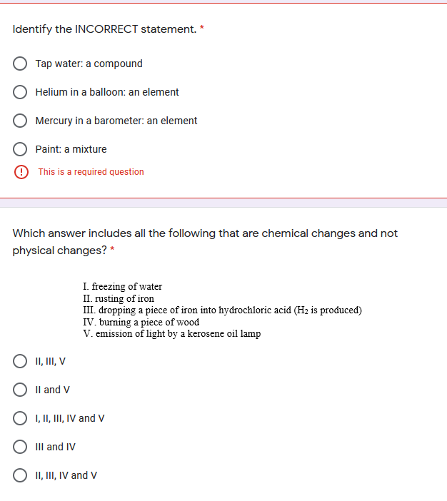 Identify the INCORRECT statement.
Tap water: a compound
Helium in a balloon: an element
Mercury in a barometer: an element
Paint: a mixture
9 This is a required question
Which answer includes all the following that are chemical changes and not
physical changes? *
I. freezing of water
II. rusting of iron
III. dropping a piece of iron into hydrochloric acid (H2 is produced)
IV. burning a piece of wood
V. emission of light by a kerosene oil lamp
O II, II, V
O Il and V
O 1, II, II, IV and V
O IIl and IV
II, III, IV and V
