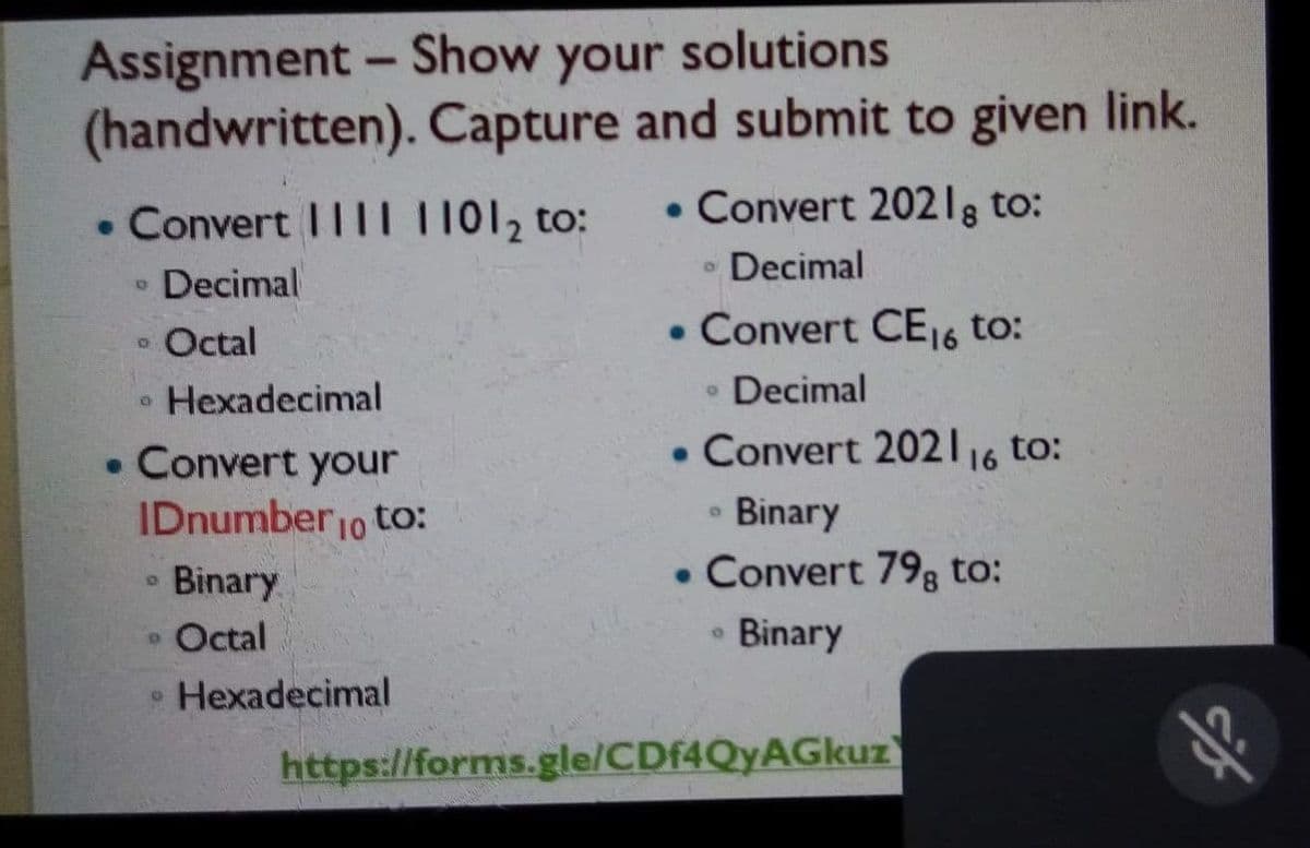 Assignment - Show your solutions
(handwritten). Capture and submit to given link.
• Convert I|I| 11012 to:
• Convert 2021g to:
Decimal
Decimal
Octal
• Convert CE16 to:
• Hexadecimal
• Decimal
• Convert 202116 to:
• Convert your
IDnumber1o to:
Binary
• Convert 79; to:
Binary
• Octal
8.
Binary
Hexadecimal
https://forms.gle/CDf4QyAGkuz
