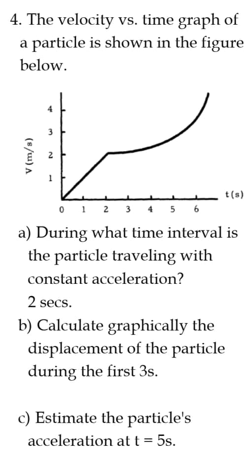 4. The velocity vs. time graph of
a particle is shown in the figure
below.
2
t(s)
0 1 2 3 4 5 6
a) During what time interval is
the particle traveling with
constant acceleration?
2 secs.
b) Calculate graphically the
displacement of the particle
during the first 3s.
c) Estimate the particle's
acceleration at t = 5s.
3.
(s/u) A
