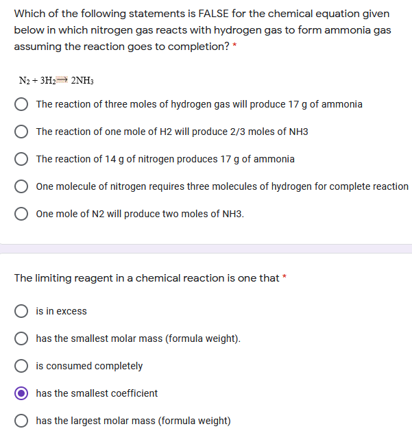 Which of the following statements is FALSE for the chemical equation given
below in which nitrogen gas reacts with hydrogen gas to form ammonia gas
assuming the reaction goes to completion? *
N2 + 3H2= 2NH3
The reaction of three moles of hydrogen gas will produce 17 g of ammonia
The reaction of one mole of H2 will produce 2/3 moles of NH3
The reaction of 14 g of nitrogen produces 17 g of ammonia
One molecule of nitrogen requires three molecules of hydrogen for complete reaction
One mole of N2 will produce two moles of NH3.
The limiting reagent in a chemical reaction is one that *
is in excess
has the smallest molar mass (formula weight).
is consumed completely
has the smallest coefficient
has the largest molar mass (formula weight)
