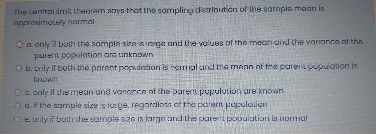 The central limit theorem says that the sampling distribution of the sample mean is
approximately normal
O a. only if both the sample size is large and the values of the mean and the variance of the
parent population are unknown
b. only if both the parent population is normal and the mean of the parent population is
known
O c. only if the mean and variance of the parent population are known
O d. if the sample size is large, regardless of the parent population
O e. only if both the sample size is large and the parent population is normal
