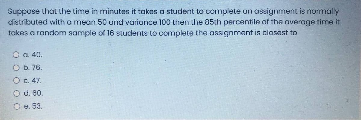 Suppose that the time in minutes it takes a student to complete an assignment is normally
distributed with a mean 50 and variance 100 then the 85th percentile of the average time it
takes a random sample of 16 students to complete the assignment is closest to
а. 40.
b. 76.
О с. 47.
O d. 60.
О е. 53.

