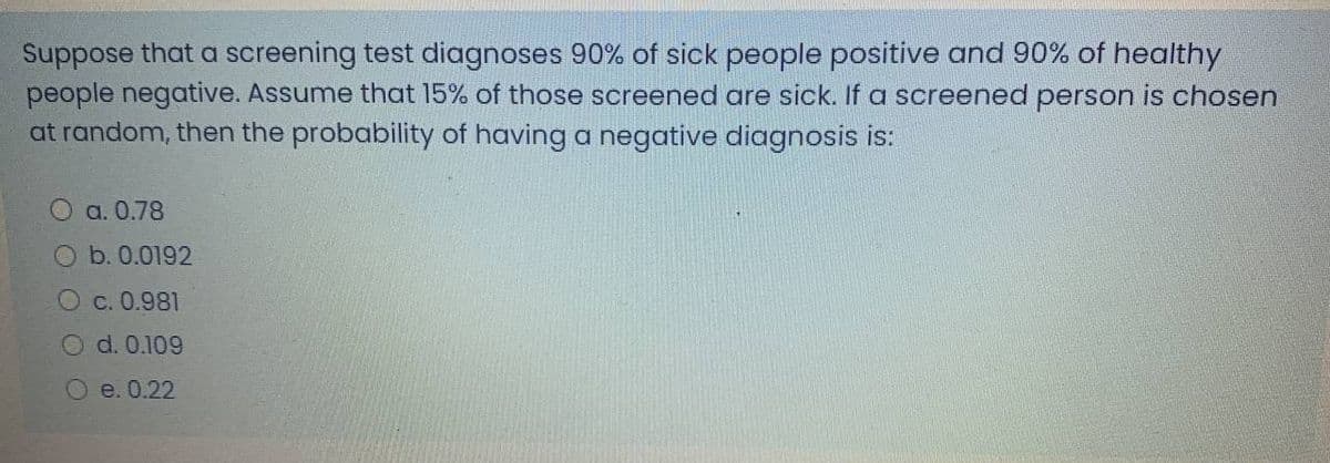 Suppose that a screening test diagnoses 90% of sick people positive and 90% of healthy
people negative. Assume that 15% of those screened are sick. If a screened person is chosen
at random, then the probability of having a negative diagnosis is:
O a. 0.78
b. 0.0192
C. 0.981
O d. 0.109
O e. 0.22
