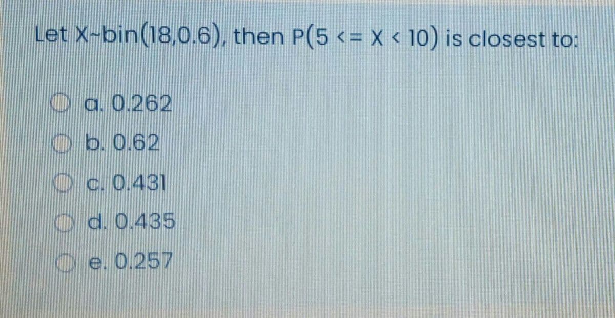 Let X-bin(18,0.6), then P(5 <= x < 10) is closest to:
O a. 0.262
O b. 0.62
O c. 0.431
O d. 0.435
O e. 0.257
