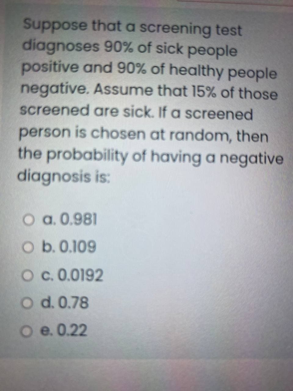 Suppose that a screening test
diagnoses 90% of sick people
positive and 90% of healthy people
negative. Assume that 15% of those
screened are sick. If a screened
person is chosen at random, then
the probability of having a negative
diagnosis is:
O a. 0.981
O b. 0.109
Oc. 0.0192
O d. 0.78
O e. 0.22
