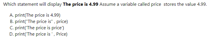 Which statement will display The price is 4.99 Assume a variable called price stores the value 4.99.
A. print(The price is 4.99)
B. print("The price is" , price)
C. print('The price is price')
D. print('The price is ', Price)
