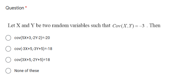 Question *
Let X and Y be two random variables such that Cov(X,Y)= -3 . Then
cov(5X+3,-2Y-2)=-20
cov(-3X+5,-3Y+5)=-18
cov(3X+5,-2Y+5)=18
None of these
