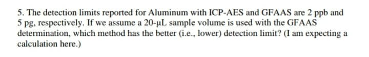 5. The detection limits reported for Aluminum with ICP-AES and GFAAS are 2 ppb and
5 pg, respectively. If we assume a 20-µL sample volume is used with the GFAAS
determination, which method has the better (i.e., lower) detection limit? (I am expecting a
calculation here.)