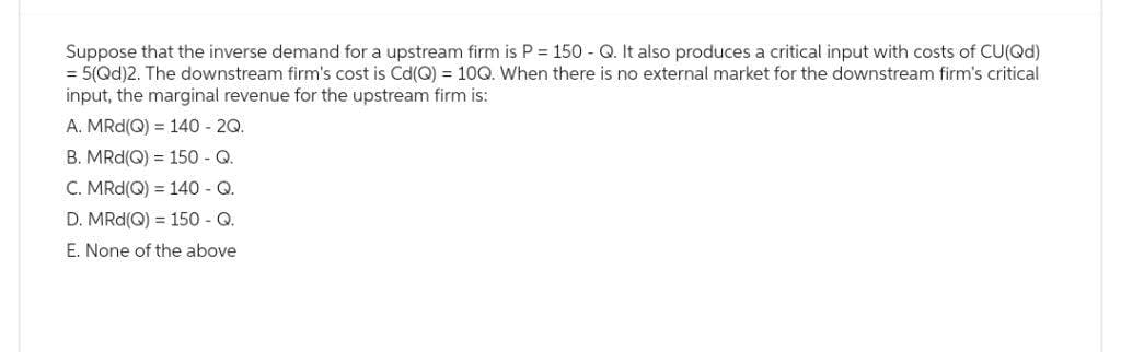 Suppose that the inverse demand for a upstream firm is P = 150 - Q. It also produces a critical input with costs of CU(Qd)
= 5(Qd)2. The downstream firm's cost is Cd(Q) = 10Q. When there is no external market for the downstream firm's critical
input, the marginal revenue for the upstream firm is:
A. MRd(Q) = 140 2Q.
B. MRd(Q) = 150 - Q.
C. MRd(Q) = 140 - Q.
D. MRd(Q) = 150 - Q.
E. None of the above