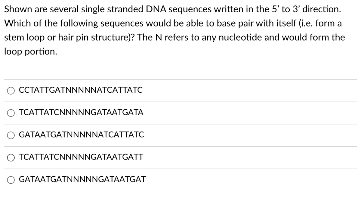 Shown are several single stranded DNA sequences written in the 5' to 3' direction.
Which of the following sequences would be able to base pair with itself (i.e. form a
stem loop or hair pin structure)? The N refers to any nucleotide and would form the
loop portion.
CCTATTGATNNNNNATCATTATC
TCATTATCNNNNNGATAATGATA
GATAATGATNNNNNATCATTATC
O TCATTATCNNNNNGATAATGATT
GATAATGATNNNNNGATAATGAT
