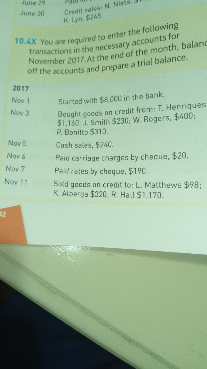 June 29
Credit sales: N. Nieta,
K. Lyn, $245.
June 30
10.4X You are
required to enter the following
November 2017. At the end of the month, balanc
off the accounts and prepare a trial balance.
2017
Nov 1
Started with $8,000 in the bank.
Bought goods on credit from: T. Henriques
$1,160; J. Smith $230; W. Rogers, $400;
P. Bonitto $310.
Nov 3
Nov 5
Cash sales, $240.
Nov 6
Paid carriage charges by cheque, $20.
Paid rates by cheque, $190.
Nov 7
Nov 11
Sold goods on credit to: L. Matthews $98;
K. Alberga $320; R. Hall $1,170.
32
