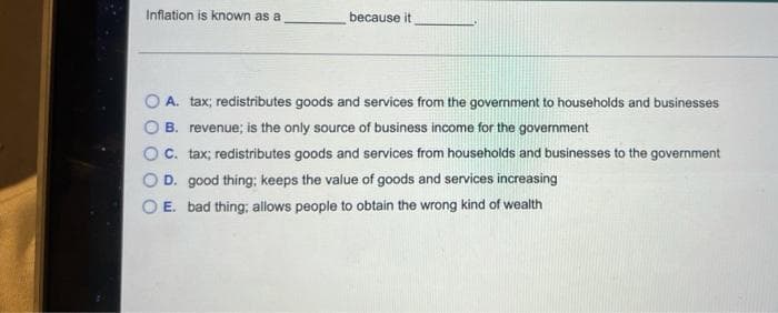 Inflation is known as a
because it
A. tax; redistributes goods and services from the government to households and businesses
B. revenue; is the only source of business income for the government
OC. tax; redistributes goods and services from households and businesses to the government
OD. good thing; keeps the value of goods and services increasing
E. bad thing; allows people to obtain the wrong kind of wealth