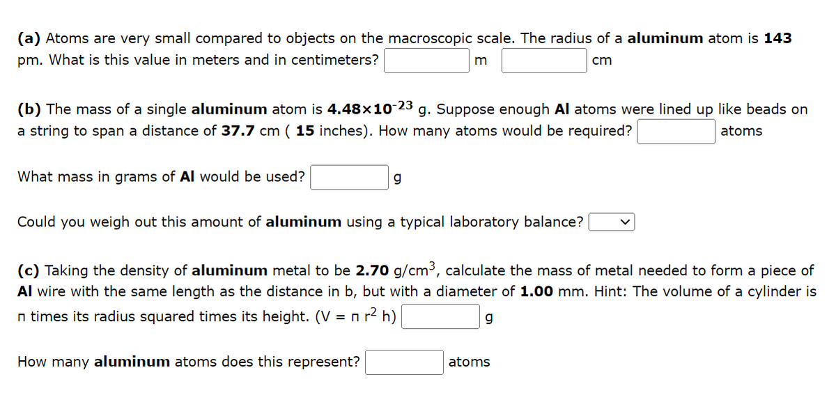 (a) Atoms are very small compared to objects on the macroscopic scale. The radius of a aluminum atom is 143
pm. What is this value in meters and in centimeters?
m
cm
(b) The mass of a single aluminum atom is 4.48×10-23 g. Suppose enough Al atoms were lined up like beads on
a string to span a distance of 37.7 cm (15 inches). How many atoms would be required?
atoms
What mass in grams of Al would be used?
g
Could you weigh out this amount of aluminum using a typical laboratory balance?
(c) Taking the density of aluminum metal to be 2.70 g/cm³, calculate the mass of metal needed to form a piece of
Al wire with the same length as the distance in b, but with a diameter of 1.00 mm. Hint: The volume of a cylinder is
n times its radius squared times its height. (V = n r² h)
How many aluminum atoms does this represent?
g
atoms