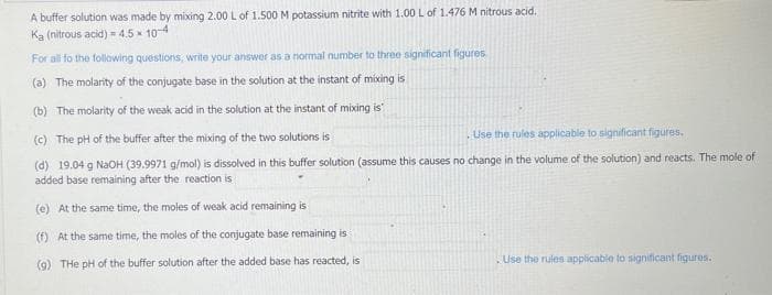 A buffer solution was made by mixing 2.00 L of 1.500 M potassium nitrite with 1.00 L of 1.476 M nitrous acid.
Ka (nitrous acid) = 4.5 x 10-4
For all to the following questions, write your answer as a normal number to three significant figures.
(a) The molarity of the conjugate base in the solution at the instant of mixing is
(b) The molarity of the weak acid in the solution at the instant of mixing is
(c) The pH of the buffer after the mixing of the two solutions is
Use the rules applicable to significant figures.
(d) 19.04 g NaOH (39.9971 g/mol) is dissolved in this buffer solution (assume this causes no change in the volume of the solution) and reacts. The mole of
added base remaining after the reaction is
(e) At the same time, the moles of weak acid remaining is
(f) At the same time, the moles of the conjugate base remaining is
(9) THe pH of the buffer solution after the added base has reacted, is
Use the rules applicable to significant figures.
