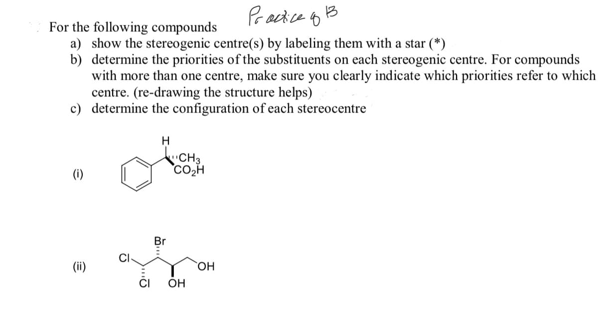 Pracice o B
13
For the following compounds
a) show the stereogenic centre(s) by labeling them with a star (*)
b) determine the priorities of the substituents on each stereogenic centre. For compounds
with more than one centre, make sure you clearly indicate which priorities refer to which
centre. (re-drawing the structure helps)
c) determine the configuration of each stereocentre
H
CH3
Co,H
(i)
Br
(ii)
HO,
CI
OH
