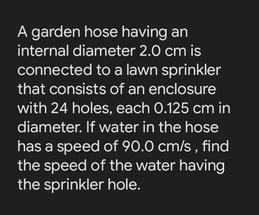 A garden hose having an
internal diameter 2.0 cm is
connected to a lawn sprinkler
that consists of an enclosure
with 24 holes, each 0.125 cm in
diameter. If water in the hose
has a speed of 90.0 cm/s , find
the speed of the water having
the sprinkler hole.
