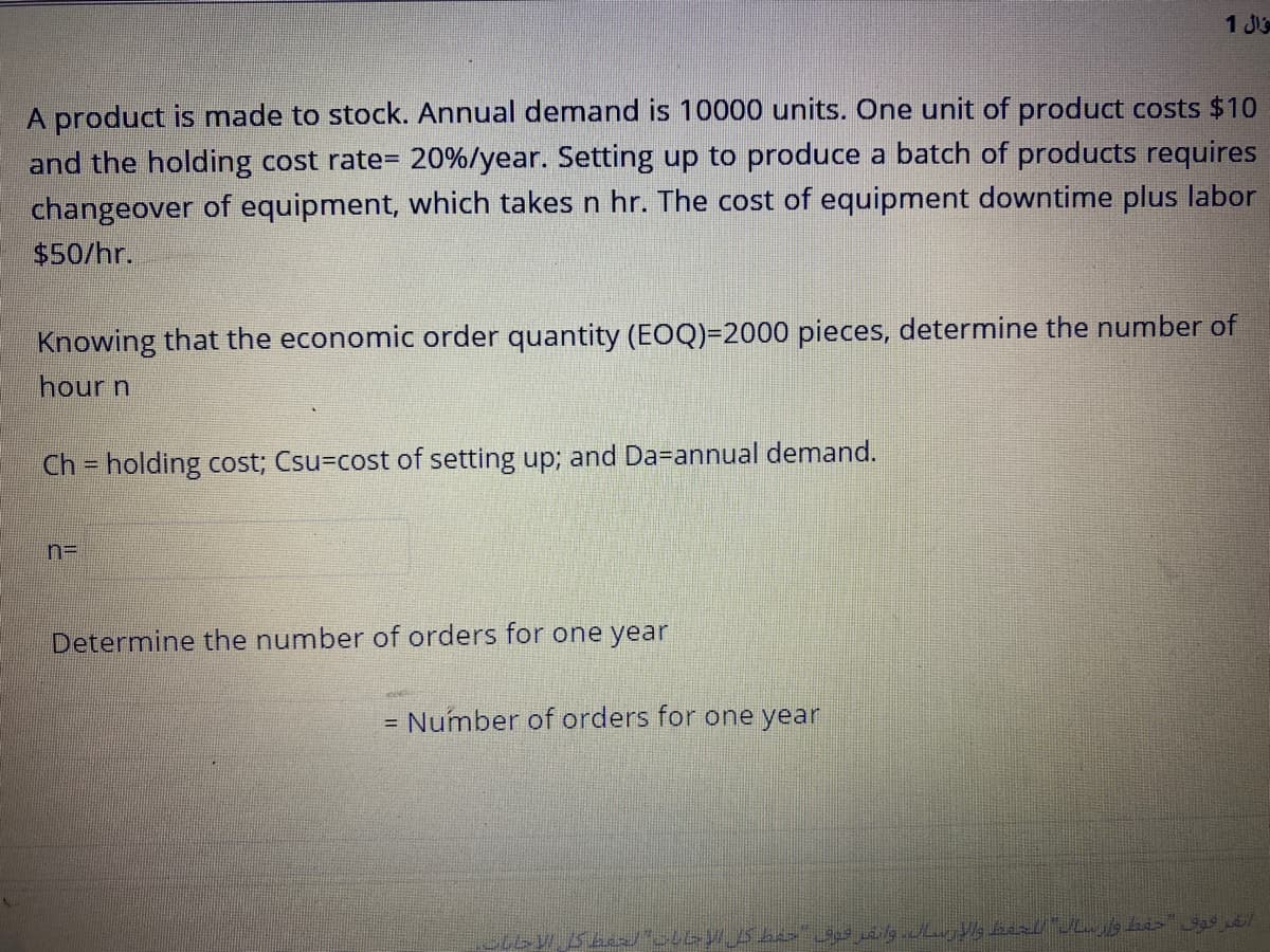 1 Js
A product is made to stock. Annual demand is 10000 units. One unit of product costs $10
and the holding cost rate= 20%/year. Setting up to produce a batch of products requires
changeover of equipment, which takes n hr. The cost of equipment downtime plus labor
$50/hr.
Knowing that the economic order quantity (EOQ)=2000 pieces, determine the number of
hour n
Ch = holding cost; Csu=cost of setting up; and Da=annual demand.
Determine the number of orders for one year
= Number of orders for one year
