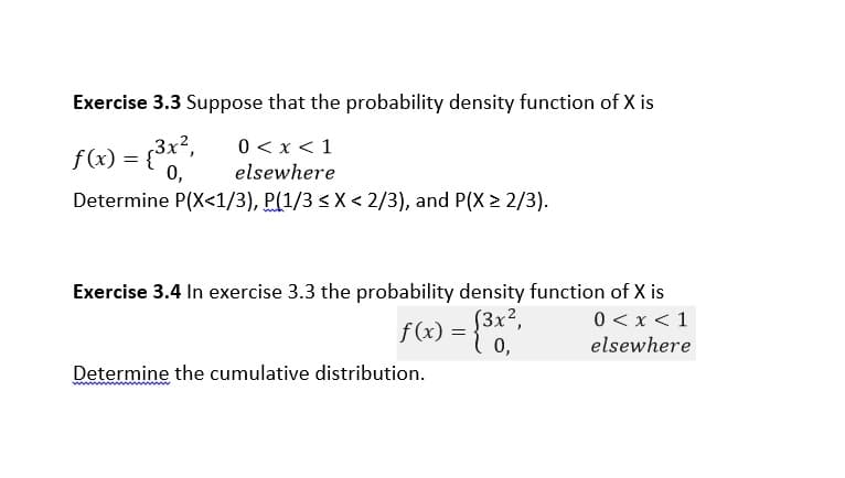 Exercise 3.3 Suppose that the probability density function of X is
f(x) = {3x,
0,
0 < x < 1
elsewhere
Determine P(X<1/3), P(1/3 <X < 2/3), and P(X > 2/3).
Exercise 3.4 In exercise 3.3 the probability density function of X is
f (x) :
S3x²,
0,
0 < x < 1
elsewhere
Determine the cumulative distribution.
