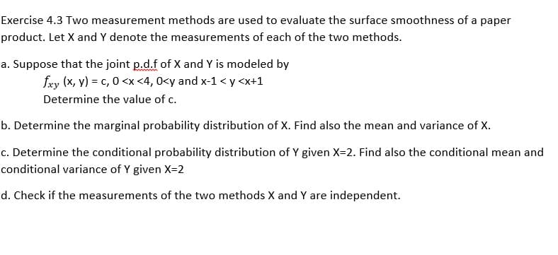 Exercise 4.3 Two measurement methods are used to evaluate the surface smoothness of a paper
product. Let X and Y denote the measurements of each of the two methods.
a. Suppose that the joint p.d.f of X and Y is modeled by
fxy (x, y) = c, 0 <x <4, 0<y and x-1 < y <x+1
Determine the value of c.
b. Determine the marginal probability distribution of X. Find also the mean and variance of X.
c. Determine the conditional probability distribution of Y given X=2. Find also the conditional mean and
conditional variance of Y given X=2
d. Check if the measurements of the two methods X and Y are independent.
