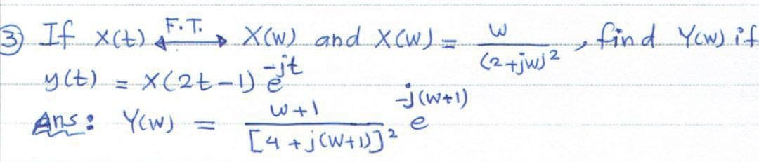 F.T.
3) If X(t) +
y(t) = x (2t - 1) st
W+1
Ans: Yow) =
X(W) and X(W) =
-J(W+1)
e
[4+jCW+1)] ²
2
(2+jwj2
find Yow) if