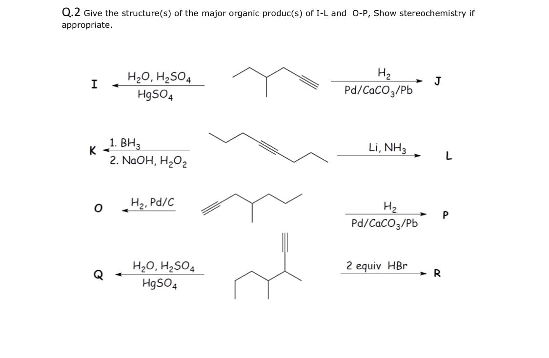 Q.2 Give the structure(s) of the major organic produc(s) of I-L and O-P, Show stereochemistry if
appropriate.
H20, H2SO4
H2
I
J
H9SO4
Pd/CaCO3/Pb
1. BH3
Li, NH3
K
L
2. NaOH, H202
H2, Pd/C
H2
Pd/CaCO3/Pb
H20, H2SO4
H9SO4
2 equiv HBr
