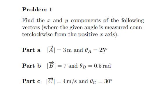 Problem 1
Find the x and y components of the following
vectors (where the given angle is measured coun-
terclockwise from the positive x axis).
Part a A| = 3m and 04 = 25°
Part b |B| =
7 and OB = 0.5 rad
Part c |C|= 4m/s and 0c = 30°
%3D
