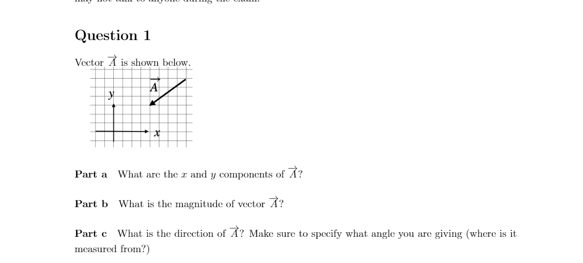 Question 1
Vector A is shown below.
Part a
What are the x and y components of A?
Part b What is the magnitude of vector A?
Part c
What is the direction of A? Make sure to specify what angle you are giving (where is it
measured from?)
