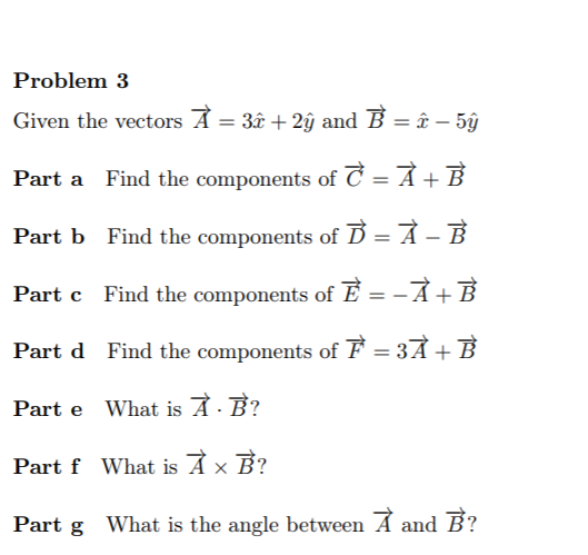 Problem 3
Given the vectors A = 3î + 2ŷ and B = î – 5ŷ
%3D
Find the components of C = A + B
Part b Find the components of Ď = À – B
Find the components of E = -À+B
Part d Find the components of F = 3Å + B
Part e What is À· B?
Part f What is À x B?
Part g What is the angle between A and B?
