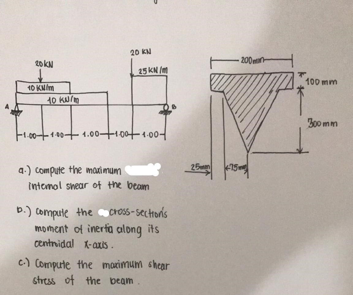 20 KN
20KN
200min
25 KN /m
100 mm
10 KN/m
10 KN/m
Z00 mm
-1.00-T1-00+ 1.00+1-00+1-00-
25mm
15m
a.) compute the maximum
intemol snear of the beam
b.) compute the cross-sections
moment of inerta along its
centroidal X-axis .
C-) Compute the maximum ohear
stress of the beam.
