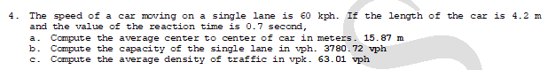 4. The speed of a car moving on a single lane is €0 kph. If the length of the car is 4.2 m
and the value of the reaction time is 0.7 second,
Compute the average center to center of car in meters. 15.87 m
b. Compute the capacity of the single lane in vph. 3780.72 vph
c. Compute the average density of traffic in vpk. 63.01 vph
a.
