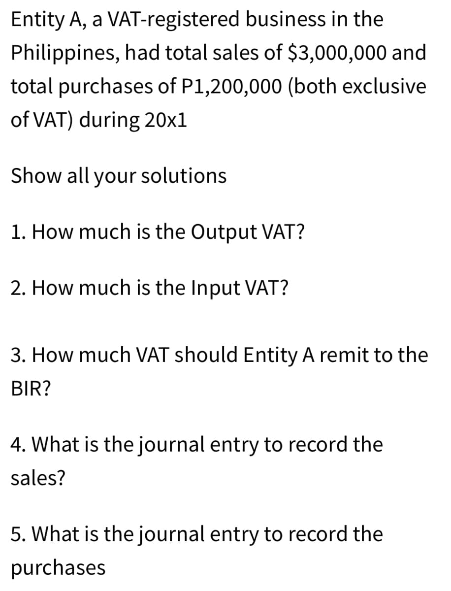 Entity A, a VAT-registered business in the
Philippines, had total sales of $3,000,000 and
total purchases of P1,200,000 (both exclusive
of VAT) during 20x1
Show all your solutions
1. How much is the Output VAT?
2. How much is the Input VAT?
3. How much VAT should Entity A remit to the
BIR?
4. What is the journal entry to record the
sales?
5. What is the journal entry to record the
purchases