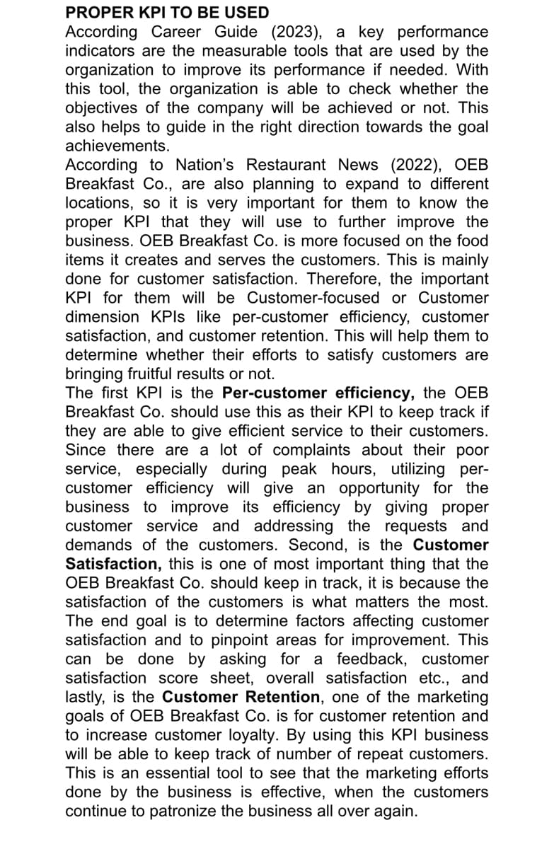 PROPER KPI TO BE USED
According Career Guide (2023), a key performance
indicators are the measurable tools that are used by the
organization to improve its performance if needed. With
this tool, the organization is able to check whether the
objectives of the company will be achieved or not. This
also helps to guide in the right direction towards the goal
achievements.
According to Nation's Restaurant News (2022), OEB
Breakfast Co., are also planning to expand to different
locations, so it is very important for them to know the
proper KPI that they will use to further improve the
business. OEB Breakfast Co. is more focused on the food
items it creates and serves the customers. This is mainly
done for customer satisfaction. Therefore, the important
KPI for them will be Customer-focused or Customer
dimension KPIs like per-customer efficiency, customer
satisfaction, and customer retention. This will help them to
determine whether their efforts to satisfy customers are
bringing fruitful results or not.
The first KPI is the Per-customer efficiency, the OEB
Breakfast Co. should use this as their KPI to keep track if
they are able to give efficient service to their customers.
Since there are a lot of complaints about their poor
service, especially during peak hours, utilizing per-
customer efficiency will give an opportunity for the
business to improve its efficiency by giving proper
customer service and addressing the requests and
demands of the customers. Second, is the Customer
Satisfaction, this is one of most important thing that the
OEB Breakfast Co. should keep in track, it is because the
satisfaction of the customers is what matters the most.
The end goal is to determine factors affecting customer
satisfaction and to pinpoint areas for improvement. This
can be done by asking for a feedback, customer
satisfaction score sheet, overall satisfaction etc., and
lastly, is the Customer Retention, one of the marketing
goals of OEB Breakfast Co. is for customer retention and
to increase customer loyalty. By using this KPI business
will be able to keep track of number of repeat customers.
This is an essential tool to see that the marketing efforts
done by the business is effective, when the customers
continue to patronize the business all over again.