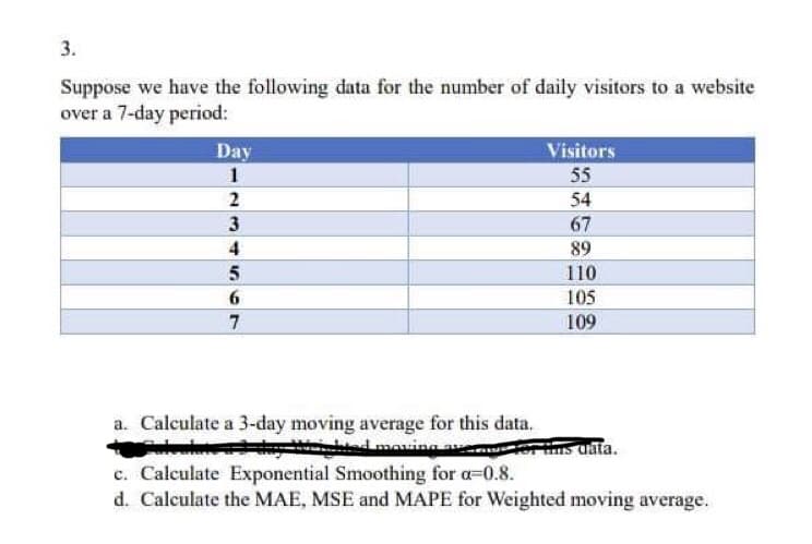 3.
Suppose we have the following data for the number of daily visitors to a website
over a 7-day period:
Day
1
2
3
4
5
6
7
Visitors
55
54
67
89
110
105
109
a. Calculate a 3-day moving average for this data.
day
ded moving ave
c. Calculate Exponential Smoothing for a=0.8.
d. Calculate the MAE, MSE and MAPE for Weighted moving average.
for tims data.