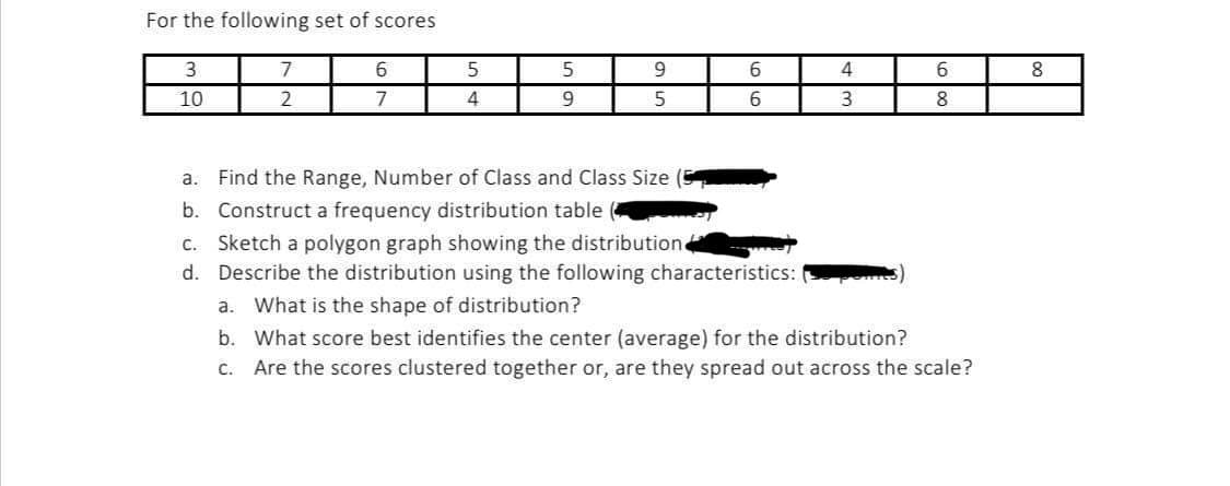 For the following set of scores
3
10
7
2
6
7
5
4
5
9
9
5
6
6
a. Find the Range, Number of Class and Class Size
b. Construct a frequency distribution table
c. Sketch a polygon graph showing the distribution
d. Describe the distribution using the following characteristics:
4
3
6
8
a. What is the shape of distribution?
b.
What score best identifies the center (average) for the distribution?
c. Are the scores clustered together or, are they spread out across the scale?
8