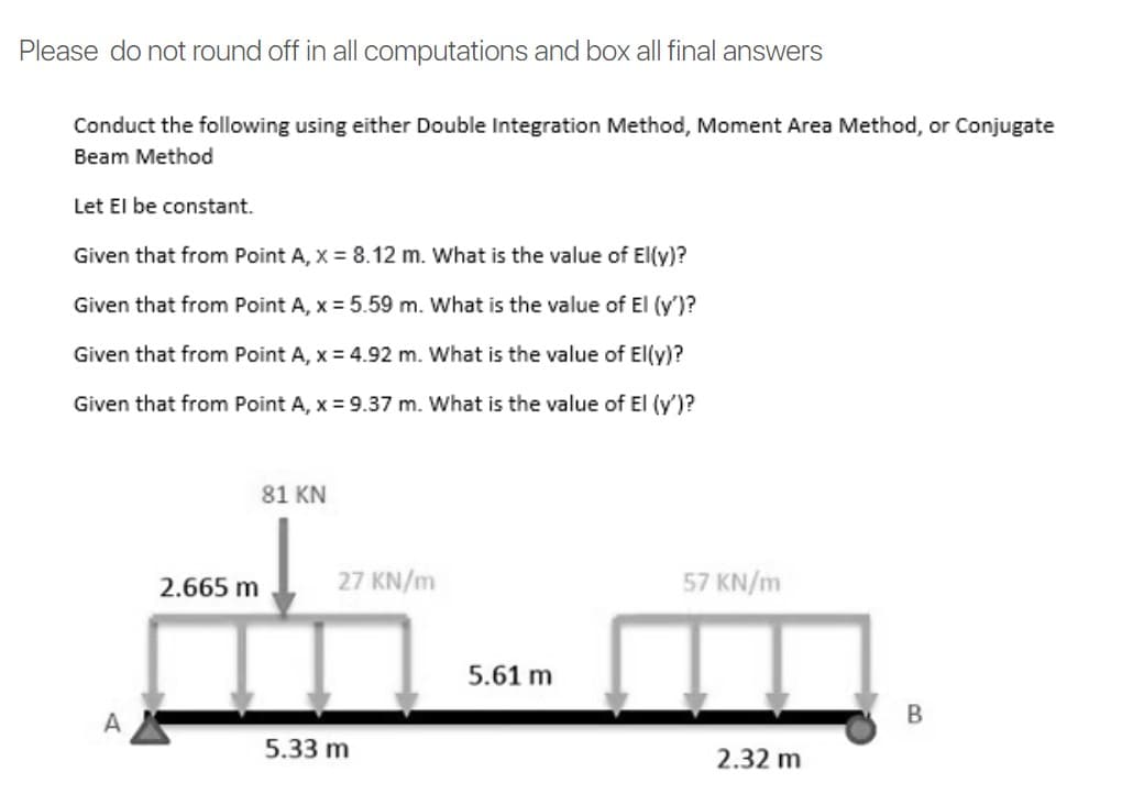 Please do not round off in all computations and box all final answers
Conduct the following using either Double Integration Method, Moment Area Method, or Conjugate
Beam Method
Let El be constant.
Given that from Point A, X = 8.12 m. What is the value of El(y)?
Given that from Point A, x = 5.59 m. What is the value of El (y')?
Given that from Point A, x = 4.92 m. What is the value of El(y)?
Given that from Point A, x = 9.37 m. What is the value of El (y')?
81 KN
2.665 m
27 KN/m
57 KN/m
5.61 m
A
B
5.33 m
2.32 m
