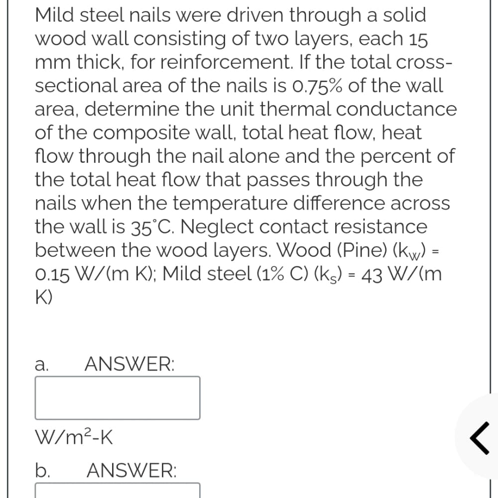 Mild steel nails were driven through a solid
wood wall consisting of two layers, each 15
mm thick, for reinforcement. If the total cross-
sectional area of the nails is 0.75% of the wall
area, determine the unit thermal conductance
of the composite wall, total heat flow, heat
flow through the nail alone and the percent of
the total heat flow that passes through the
nails when the temperature difference across
the wall is 35'C. Neglect contact resistance
between the wood layers. Wood (Pine) (ky) =
0.15 W/(m K); Mild steel (1% C) (kg) = 43 W/(m
K)
а.
ANSWER:
W/m²-K
b.
ANSWER:
