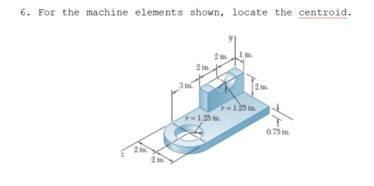 6. For the machine elements shown, locate the centroid.
2 in.
| in.
2 in.
3 in.
2 in.
T=1.25 in.
T= 1,25 in.
0.75 in.
2 in.
2 in.
