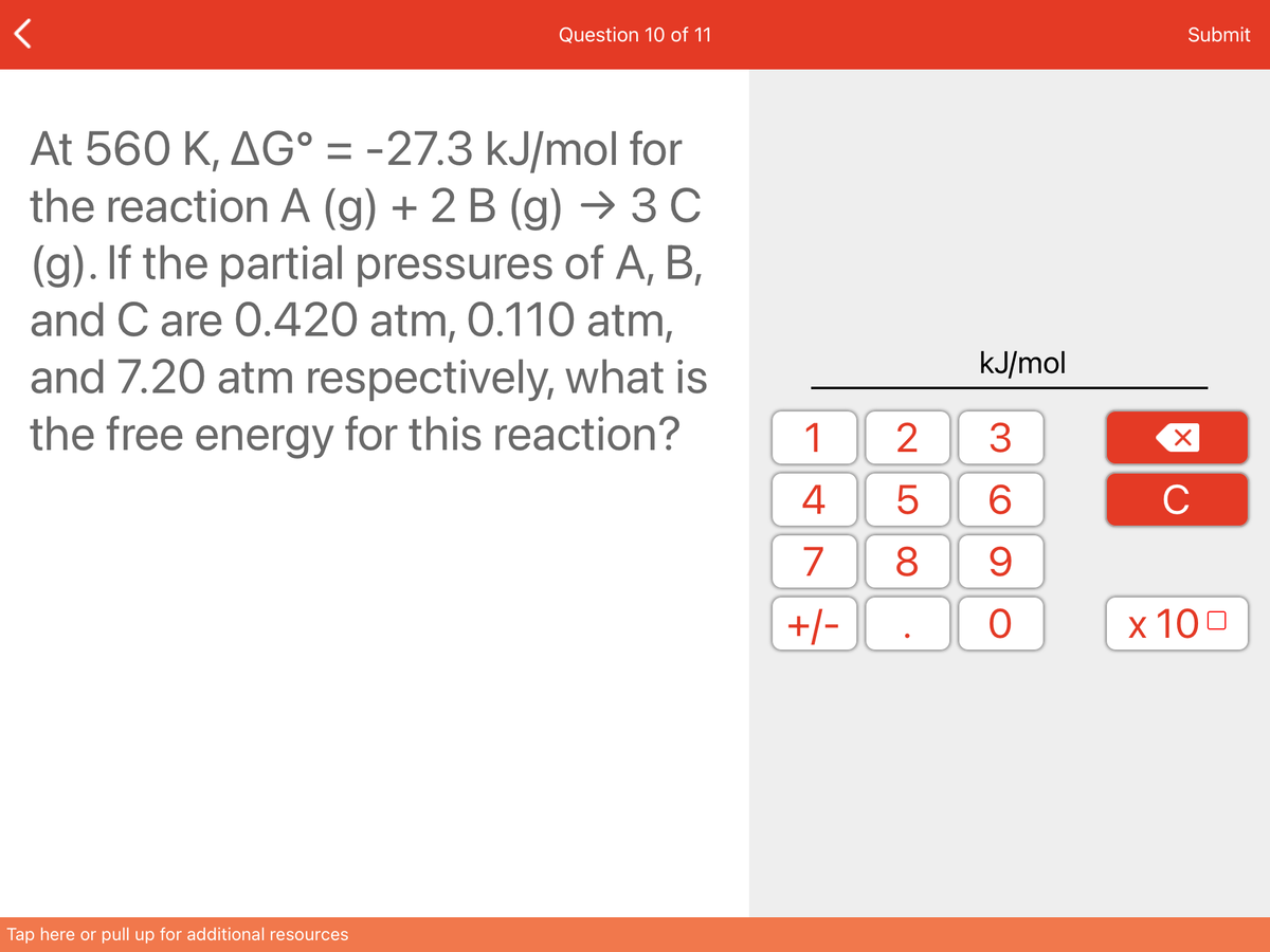 Question 10 of 11
Submit
At 560 K, AG° = -27.3 kJ/mol for
the reaction A (g) + 2 B (g) → 3 C
(g). If the partial pressures of A, B,
and C are 0.420 atm, 0.110 atm,
and 7.20 atm respectively, what is
the free energy for this reaction?
kJ/mol
1
2
3
4
6.
C
7
8
+/-
x 100
Tap here or pull up for additional resources
LO
