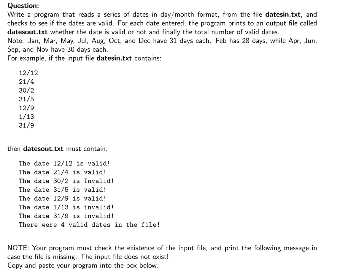 Question:
Write a program that reads a series of dates in day/month format, from the file datesin.txt, and
checks to see if the dates are valid. For each date entered, the program prints to an output file called
datesout.txt whether the date is valid or not and finally the total number of valid dates.
Note: Jan, Mar, May, Jul, Aug, Oct, and Dec have 31 days each. Feb has 28 days, while Apr, Jun,
Sep, and Nov have 30 days each.
For example, if the input file datesin.txt contains:
12/12
21/4
30/2
31/5
12/9
1/13
31/9
then datesout.txt must contain:
The date 12/12 is valid!
The date 21/4 is valid!
The date 30/2 is Invalid!
The date 31/5 is valid!
The date 12/9 is valid!
The date 1/13 is invalid!
The date 31/9 is invalid!
There were 4 valid dates in the file!
NOTE: Your program must check the existence of the input file, and print the following message in
case the file is missing: The input file does not exist!
Copy and paste your program into the box below.
