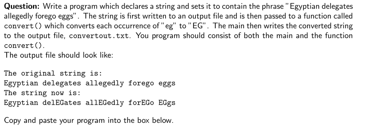 Question: Write a program which declares a string and sets it to contain the phrase " Egyptian delegates
allegedly forego eggs". The string is first written to an output file and is then passed to a function called
convert () which converts each occurrence of "eg" to "EG". The main then writes the converted string
to the output file, convertout.txt. You program should consist of both the main and the function
convert ().
The output file should look like:
The original string is:
Egyptian delegates allegedly forego eggs
The string now is:
Egyptian delEGates allEGedly forEGo EGgs
Copy and paste your program into the box below.
